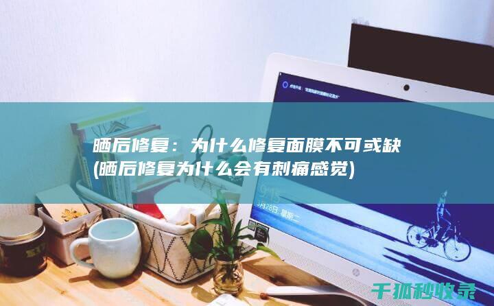 晒后修复：为什么修复面膜不可或缺 (晒后修复为什么会有刺痛感觉)