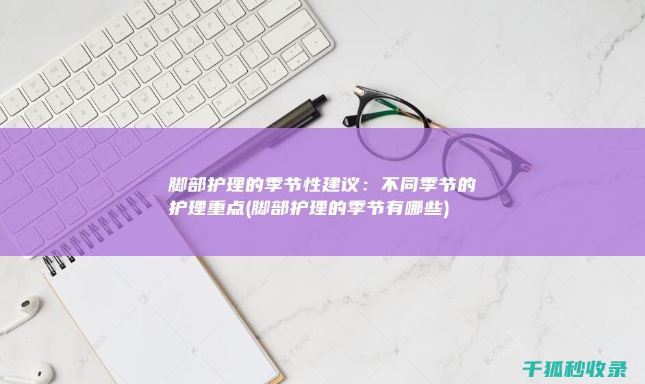 脚部护理的季节性建议：不同季节的护理重点 (脚部护理的季节有哪些)