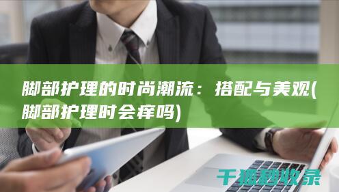 脚部护理的时尚潮流：搭配与美观 (脚部护理时会痒吗)
