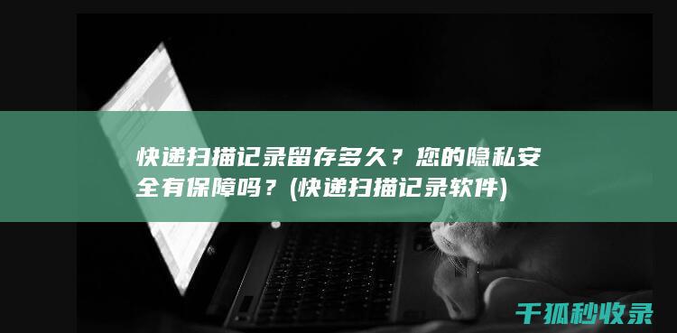 快递扫描记录留存多久？您的隐私安全有保障吗？ (快递扫描记录软件)
