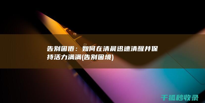 告别困倦：如何在清晨迅速清醒并保持活力满满 (告别困境)