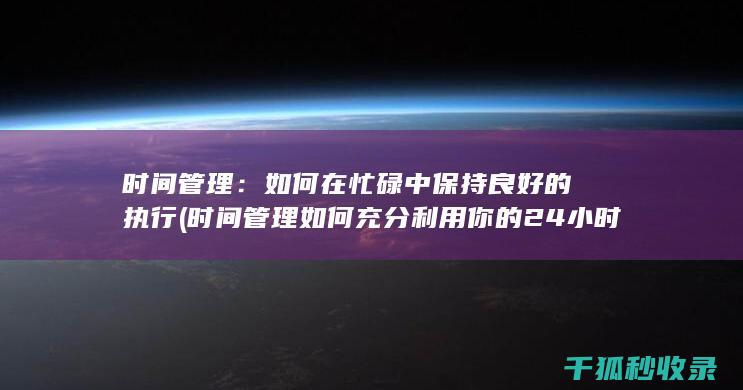 时间管理：如何在忙碌中保持良好的执行 (时间管理如何充分利用你的24小时)